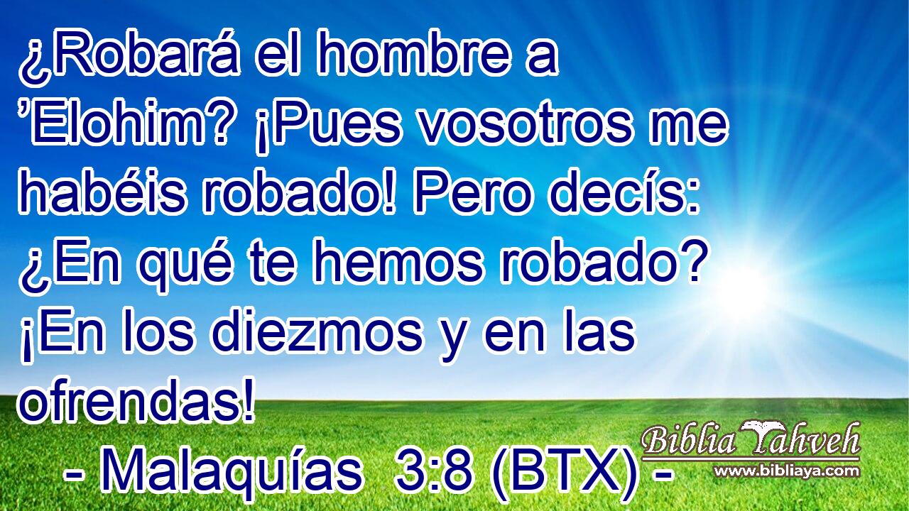 ¿Robará el hombre a ’Elohim? ¡Pues vosotros me habéis robado! Pero decís: ¿En qué te hemos robado? ¡En los diezmos y en las ofrendas!
