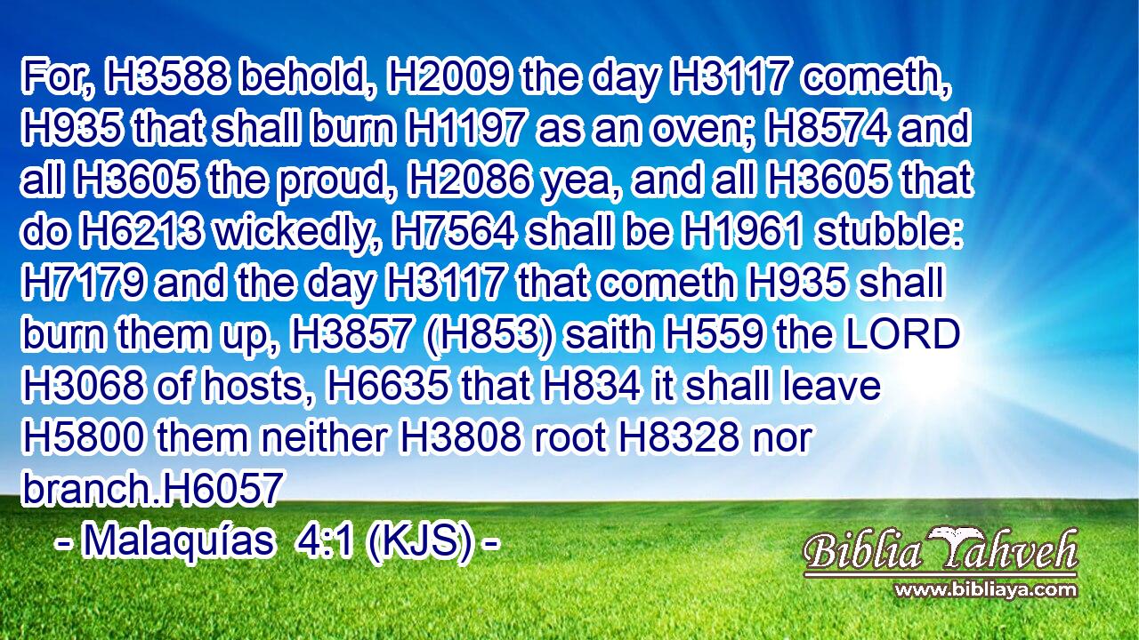 For, H3588 behold, H2009 the day H3117 cometh, H935 that shall burn H1197 as an oven; H8574 and all H3605 the proud, H2086 yea, and all H3605 that do H6213 wickedly, H7564 shall be H1961 stubble: H7179 and the day H3117 that cometh H935 shall burn them up, H3857 (H853) saith H559 the LORD H3068 of hosts, H6635 that H834 it shall leave H5800 them neither H3808 root H8328 nor branch.H6057
