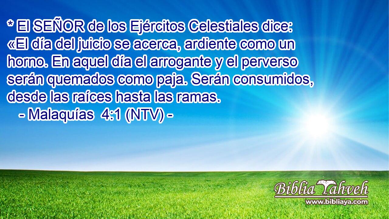 * El SEÑOR de los Ejércitos Celestiales dice: «El día del juicio se acerca, ardiente como un horno. En aquel día el arrogante y el perverso serán quemados como paja. Serán consumidos, desde las raíces hasta las ramas.