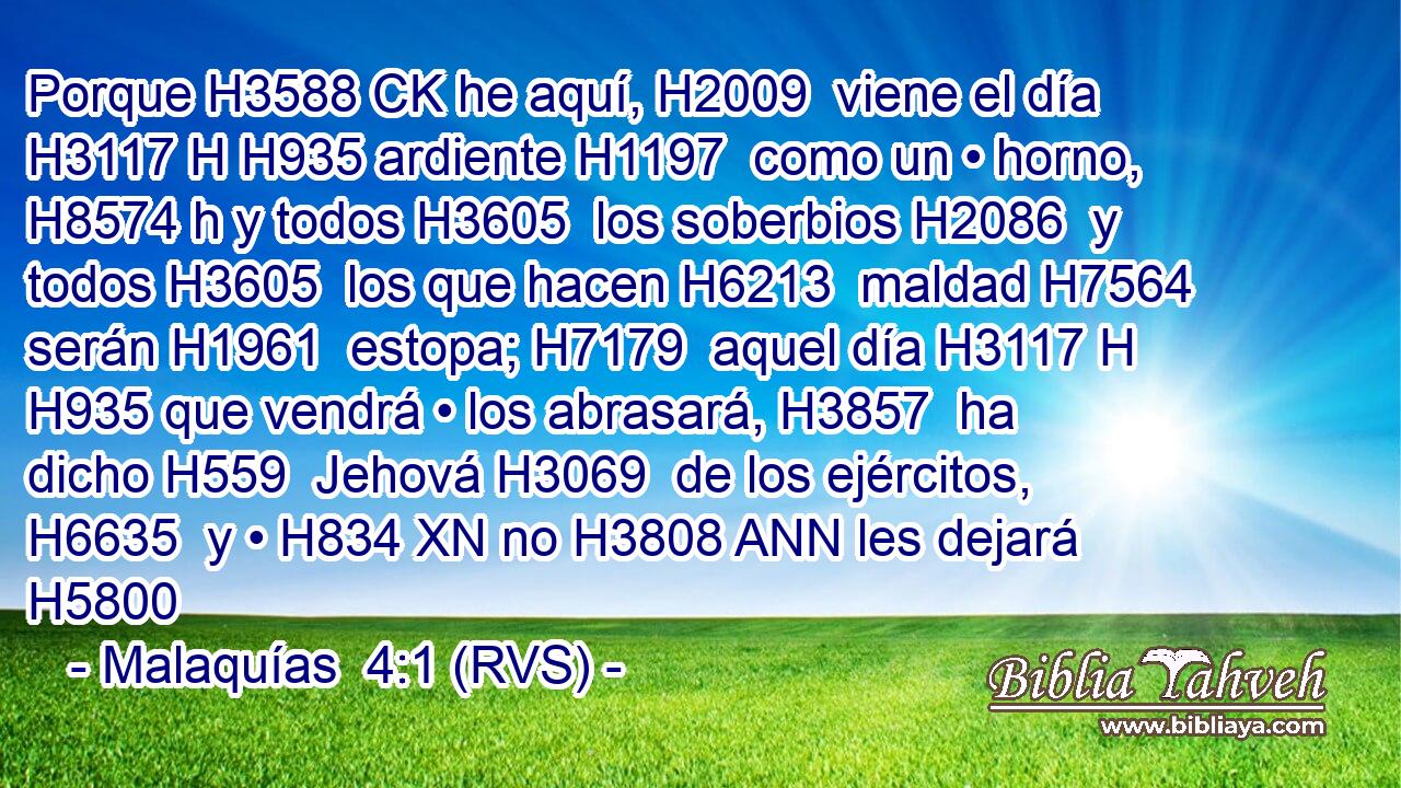Porque H3588 CK he aquí, H2009  viene el día H3117 H H935 ardiente H1197  como un • horno, H8574 h y todos H3605  los soberbios H2086  y todos H3605  los que hacen H6213  maldad H7564  serán H1961  estopa; H7179  aquel día H3117 H H935 que vendrá • los abrasará, H3857  ha dicho H559  Jehová H3069  de los ejércitos, H6635  y • H834 XN no H3808 ANN les dejará H5800 