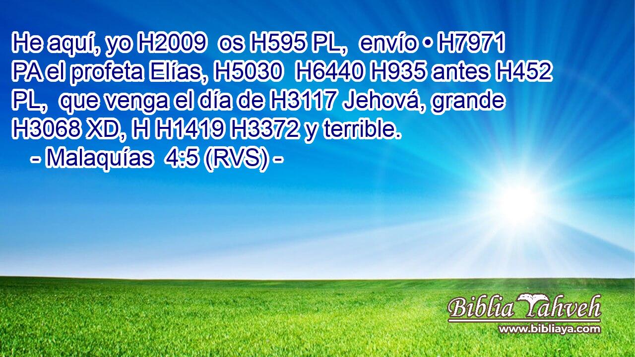 He aquí, yo H2009  os H595 PL,  envío • H7971 PA el profeta Elías, H5030  H6440 H935 antes H452 PL,  que venga el día de H3117 Jehová, grande H3068 XD, H H1419 H3372 y terrible. 