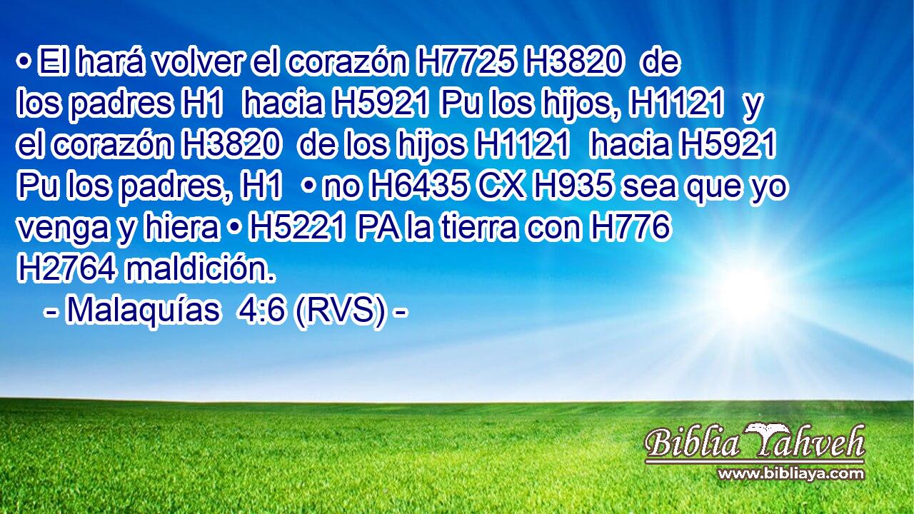 • El hará volver el corazón H7725 H3820  de los padres H1  hacia H5921 Pu los hijos, H1121  y el corazón H3820  de los hijos H1121  hacia H5921 Pu los padres, H1  • no H6435 CX H935 sea que yo venga y hiera • H5221 PA la tierra con H776 H2764 maldición. 