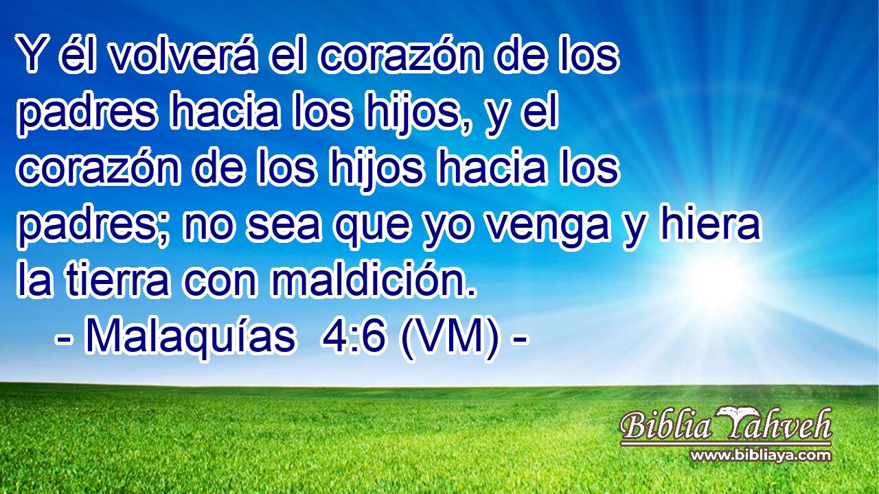  Y él volverá el corazón de los padres hacia los hijos, y el corazón de los hijos hacia los padres; no sea que yo venga y hiera la tierra con maldición. 