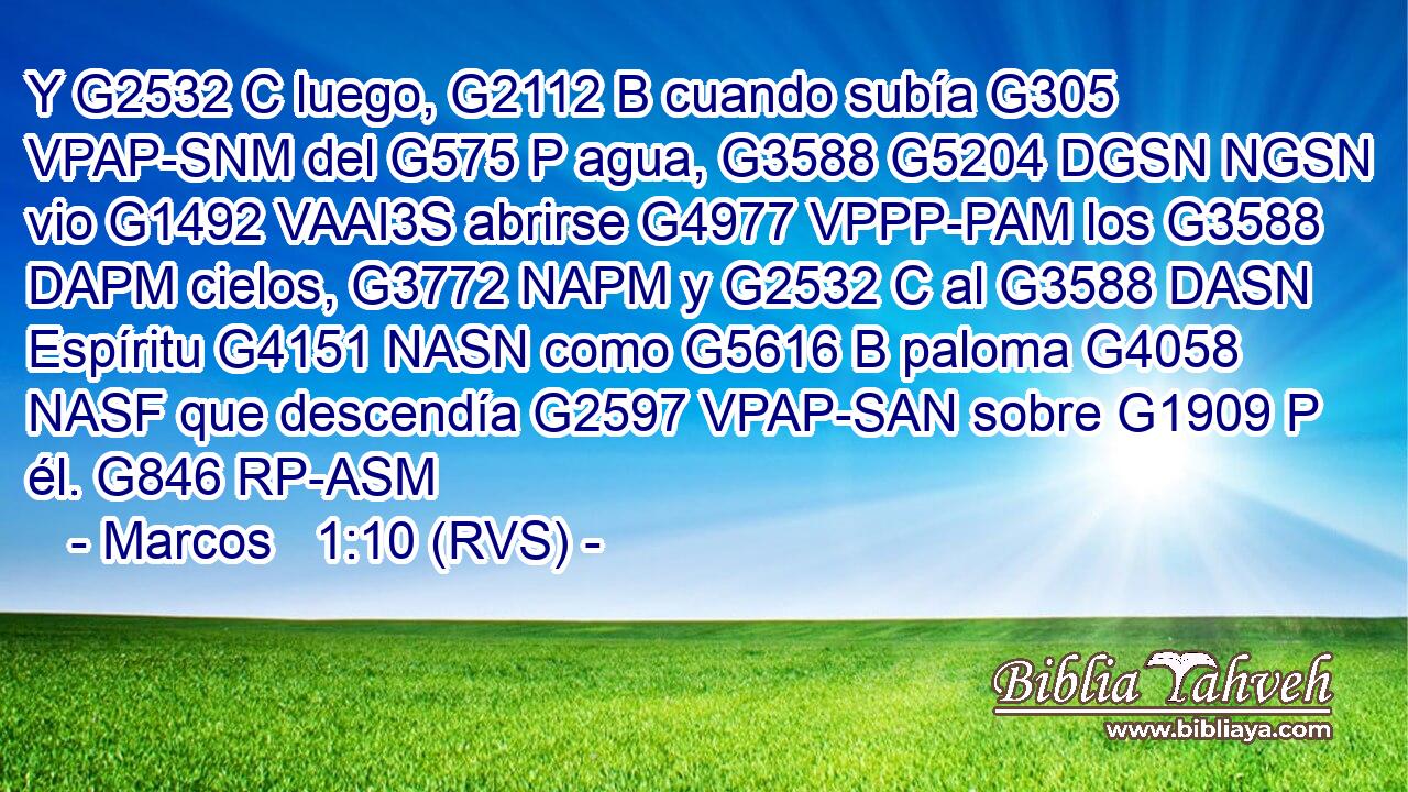 Y G2532 C luego, G2112 B cuando subía G305 VPAP-SNM del G575 P agua, G3588 G5204 DGSN NGSN vio G1492 VAAI3S abrirse G4977 VPPP-PAM los G3588 DAPM cielos, G3772 NAPM y G2532 C al G3588 DASN Espíritu G4151 NASN como G5616 B paloma G4058 NASF que descendía G2597 VPAP-SAN sobre G1909 P él. G846 RP-ASM 