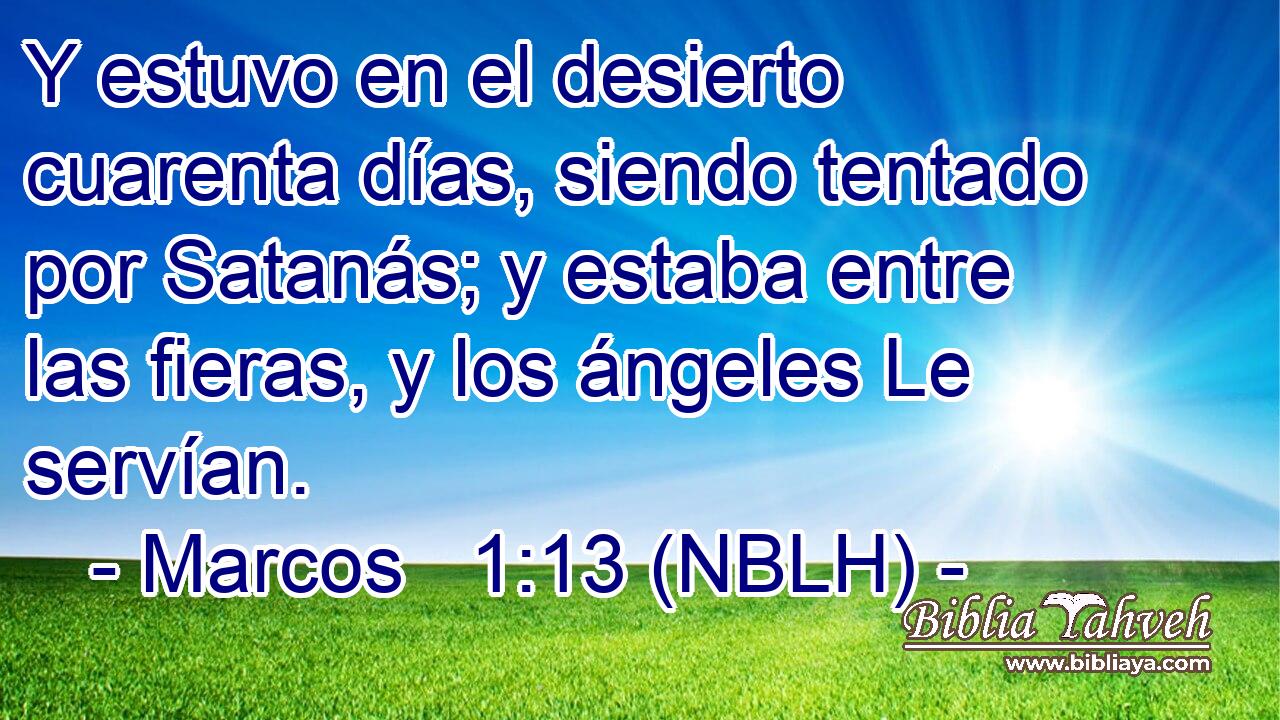  Y estuvo en el desierto cuarenta días, siendo tentado por Satanás; y estaba entre las fieras, y los ángeles Le servían. 