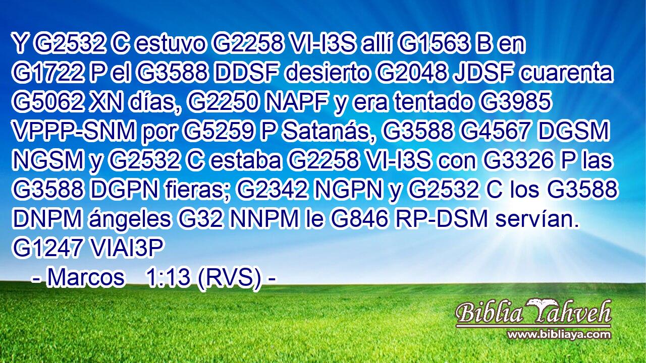 Y G2532 C estuvo G2258 VI-I3S allí G1563 B en G1722 P el G3588 DDSF desierto G2048 JDSF cuarenta G5062 XN días, G2250 NAPF y era tentado G3985 VPPP-SNM por G5259 P Satanás, G3588 G4567 DGSM NGSM y G2532 C estaba G2258 VI-I3S con G3326 P las G3588 DGPN fieras; G2342 NGPN y G2532 C los G3588 DNPM ángeles G32 NNPM le G846 RP-DSM servían. G1247 VIAI3P 