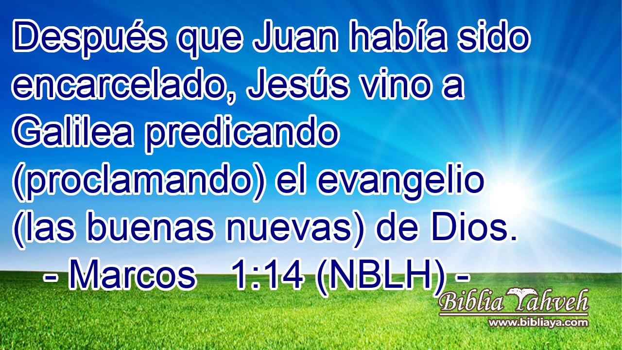  Después que Juan había sido encarcelado, Jesús vino a Galilea predicando (proclamando) el evangelio (las buenas nuevas) de Dios. 
