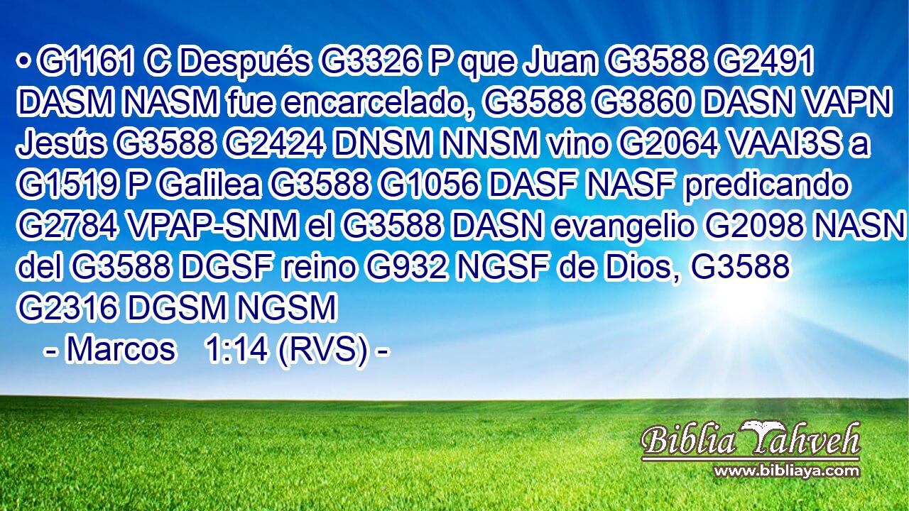 • G1161 C Después G3326 P que Juan G3588 G2491 DASM NASM fue encarcelado, G3588 G3860 DASN VAPN Jesús G3588 G2424 DNSM NNSM vino G2064 VAAI3S a G1519 P Galilea G3588 G1056 DASF NASF predicando G2784 VPAP-SNM el G3588 DASN evangelio G2098 NASN del G3588 DGSF reino G932 NGSF de Dios, G3588 G2316 DGSM NGSM 