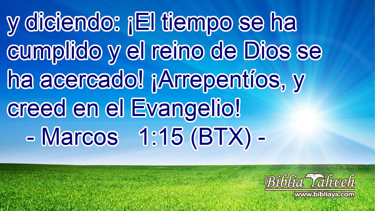 y diciendo: ¡El tiempo se ha cumplido y el reino de Dios se ha acercado! ¡Arrepentíos, y creed en el Evangelio!