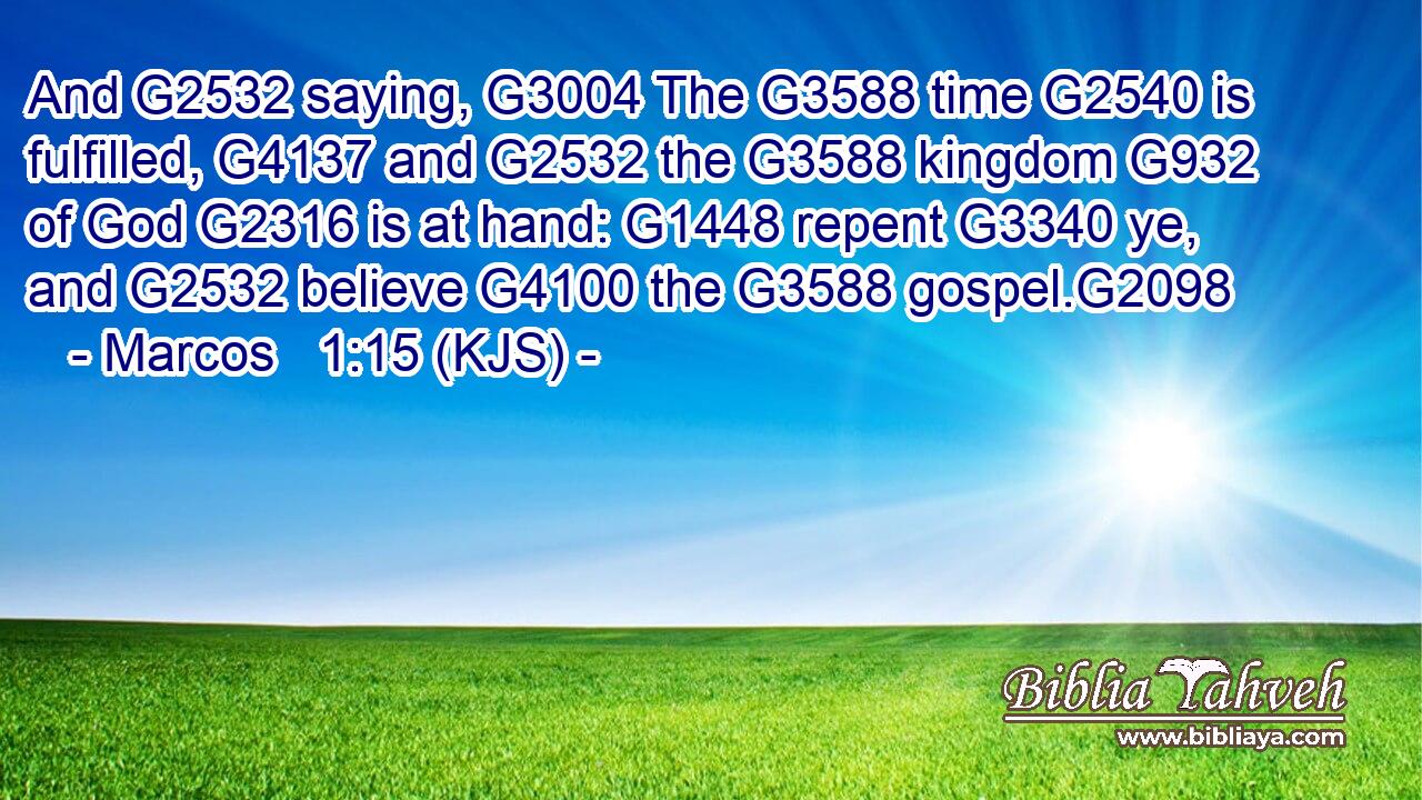 And G2532 saying, G3004 The G3588 time G2540 is fulfilled, G4137 and G2532 the G3588 kingdom G932 of God G2316 is at hand: G1448 repent G3340 ye, and G2532 believe G4100 the G3588 gospel.G2098