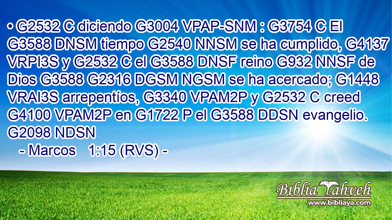 • G2532 C diciendo G3004 VPAP-SNM : G3754 C El G3588 DNSM tiempo G2540 NNSM se ha cumplido, G4137 VRPI3S y G2532 C el G3588 DNSF reino G932 NNSF de Dios G3588 G2316 DGSM NGSM se ha acercado; G1448 VRAI3S arrepentíos, G3340 VPAM2P y G2532 C creed G4100 VPAM2P en G1722 P el G3588 DDSN evangelio. G2098 NDSN 