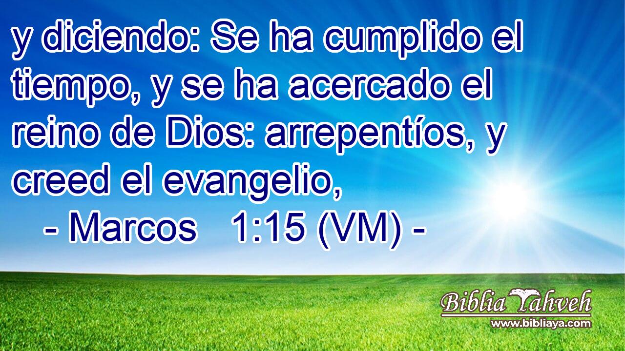  y diciendo: Se ha cumplido el tiempo, y se ha acercado el reino de Dios: arrepentíos, y creed el evangelio, 