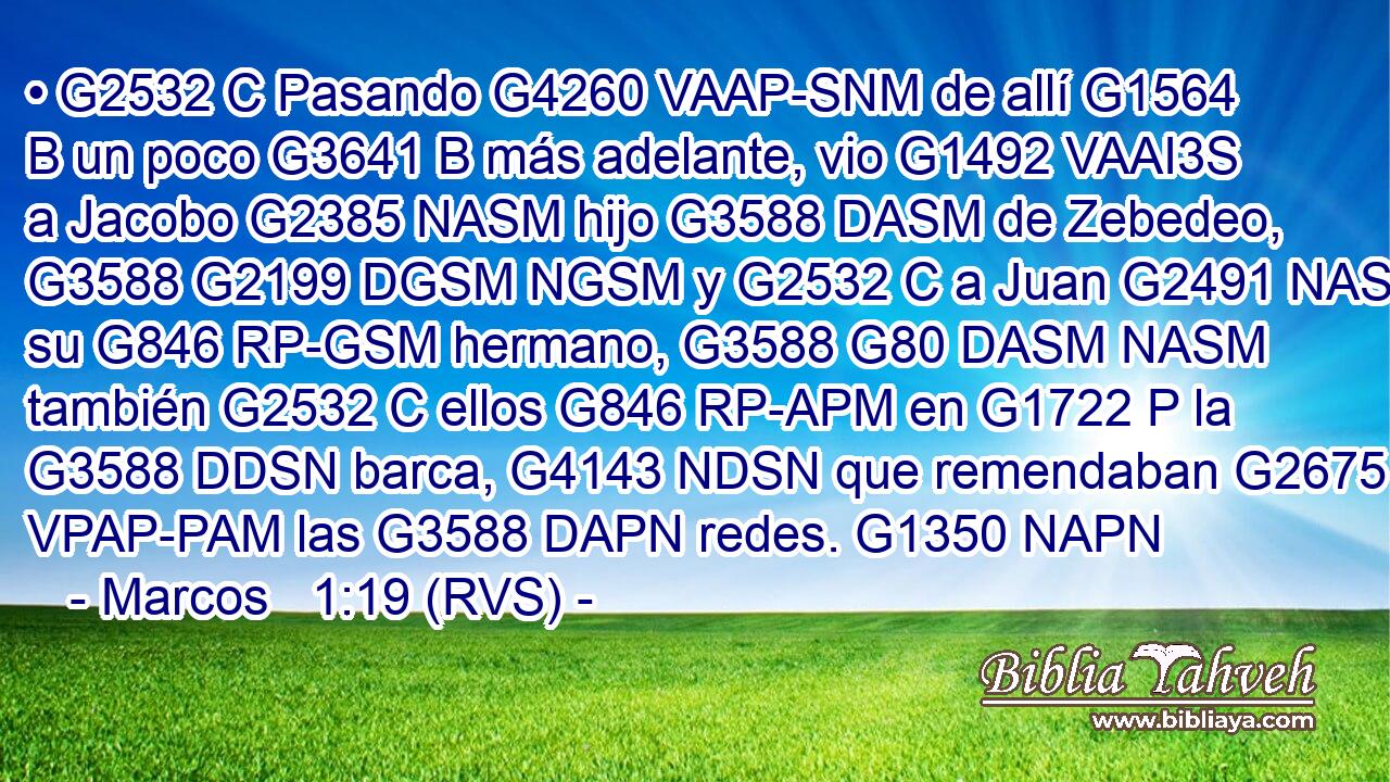 • G2532 C Pasando G4260 VAAP-SNM de allí G1564 B un poco G3641 B más adelante, vio G1492 VAAI3S a Jacobo G2385 NASM hijo G3588 DASM de Zebedeo, G3588 G2199 DGSM NGSM y G2532 C a Juan G2491 NASM su G846 RP-GSM hermano, G3588 G80 DASM NASM también G2532 C ellos G846 RP-APM en G1722 P la G3588 DDSN barca, G4143 NDSN que remendaban G2675 VPAP-PAM las G3588 DAPN redes. G1350 NAPN 