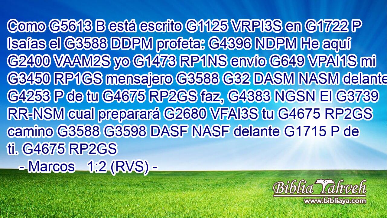 Como G5613 B está escrito G1125 VRPI3S en G1722 P Isaías el G3588 DDPM profeta: G4396 NDPM He aquí G2400 VAAM2S yo G1473 RP1NS envío G649 VPAI1S mi G3450 RP1GS mensajero G3588 G32 DASM NASM delante G4253 P de tu G4675 RP2GS faz, G4383 NGSN El G3739 RR-NSM cual preparará G2680 VFAI3S tu G4675 RP2GS camino G3588 G3598 DASF NASF delante G1715 P de ti. G4675 RP2GS 