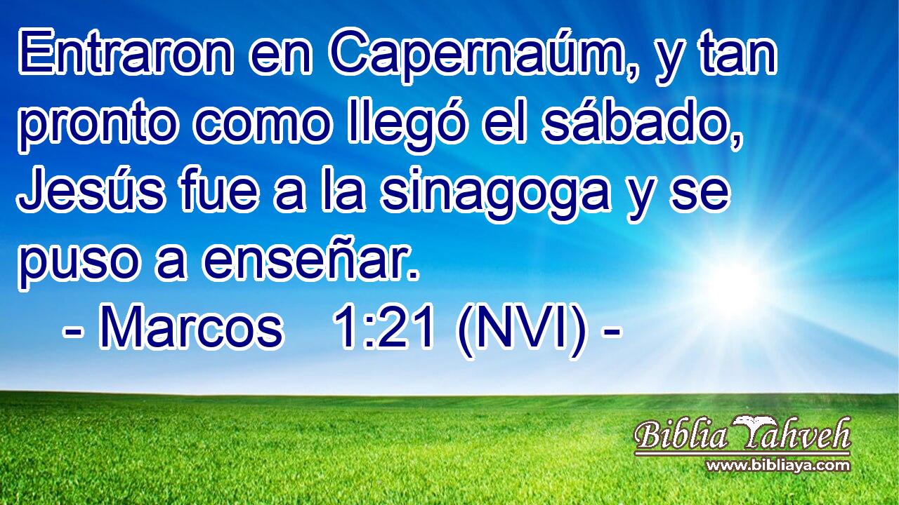  Entraron en Capernaúm, y tan pronto como llegó el sábado, Jesús fue a la sinagoga y se puso a enseñar. 