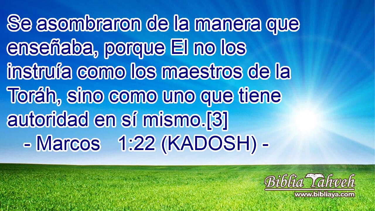  Se asombraron de la manera que enseñaba, porque El no los instruía como los maestros de la Toráh, sino como uno que tiene autoridad en sí mismo.[3] 