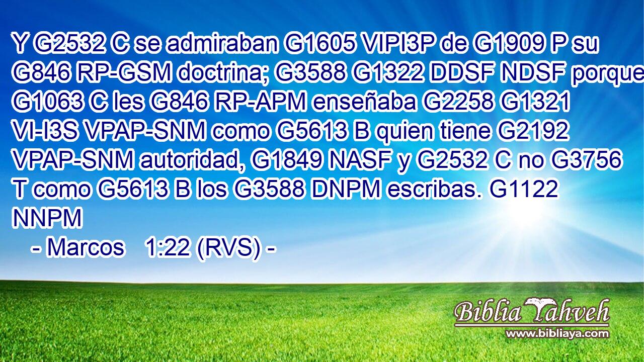 Y G2532 C se admiraban G1605 VIPI3P de G1909 P su G846 RP-GSM doctrina; G3588 G1322 DDSF NDSF porque G1063 C les G846 RP-APM enseñaba G2258 G1321 VI-I3S VPAP-SNM como G5613 B quien tiene G2192 VPAP-SNM autoridad, G1849 NASF y G2532 C no G3756 T como G5613 B los G3588 DNPM escribas. G1122 NNPM 