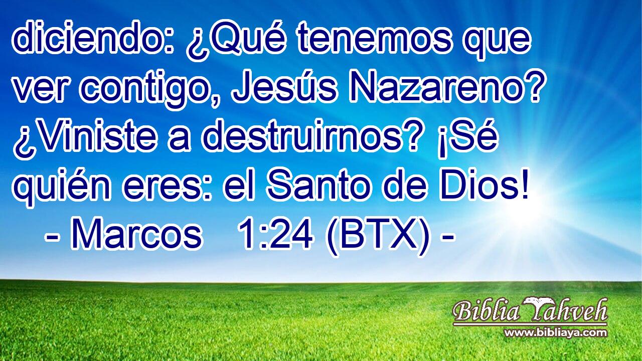 diciendo: ¿Qué tenemos que ver contigo, Jesús Nazareno? ¿Viniste a destruirnos? ¡Sé quién eres: el Santo de Dios!