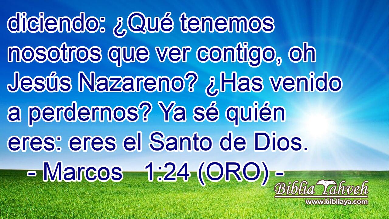  diciendo: ¿Qué tenemos nosotros que ver contigo, oh Jesús Nazareno? ¿Has venido a perdernos? Ya sé quién eres: eres el Santo de Dios. 