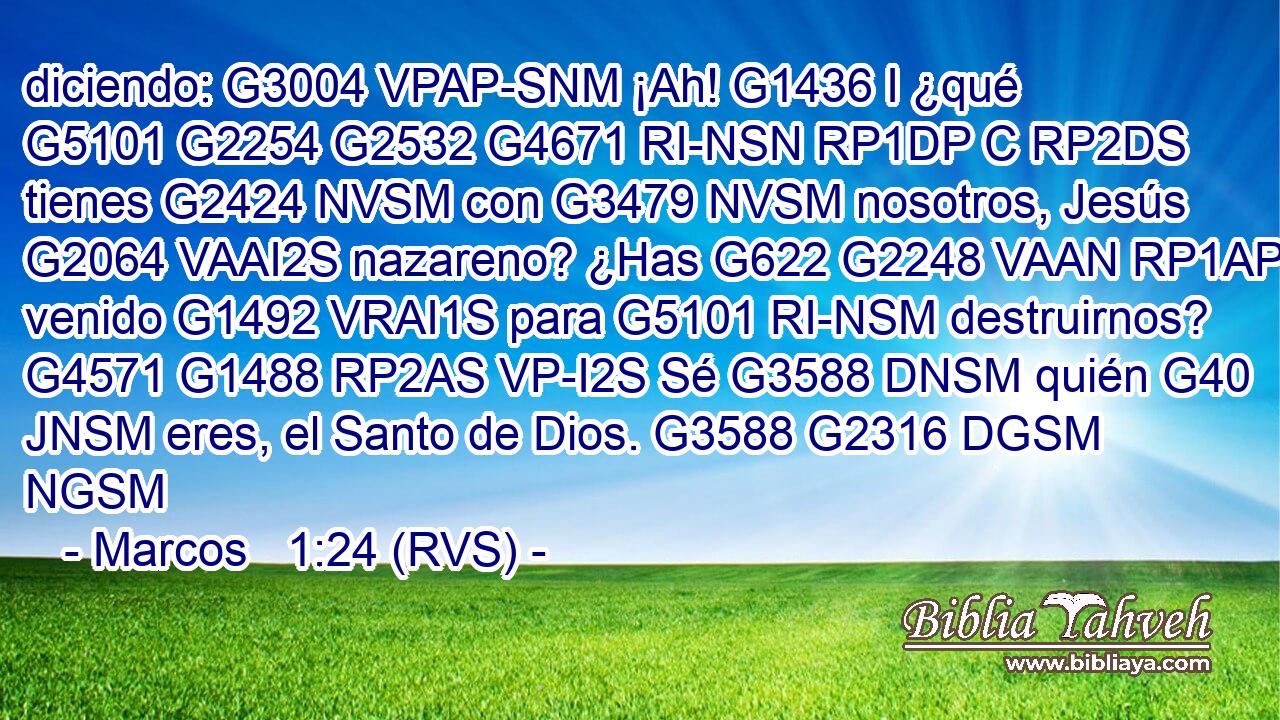diciendo: G3004 VPAP-SNM ¡Ah! G1436 I ¿qué G5101 G2254 G2532 G4671 RI-NSN RP1DP C RP2DS tienes G2424 NVSM con G3479 NVSM nosotros, Jesús G2064 VAAI2S nazareno? ¿Has G622 G2248 VAAN RP1AP venido G1492 VRAI1S para G5101 RI-NSM destruirnos? G4571 G1488 RP2AS VP-I2S Sé G3588 DNSM quién G40 JNSM eres, el Santo de Dios. G3588 G2316 DGSM NGSM 