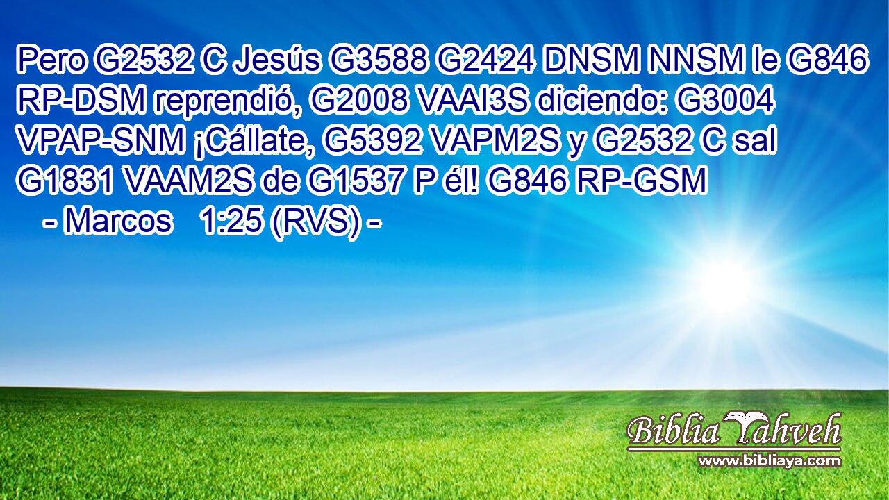 Pero G2532 C Jesús G3588 G2424 DNSM NNSM le G846 RP-DSM reprendió, G2008 VAAI3S diciendo: G3004 VPAP-SNM ¡Cállate, G5392 VAPM2S y G2532 C sal G1831 VAAM2S de G1537 P él! G846 RP-GSM 