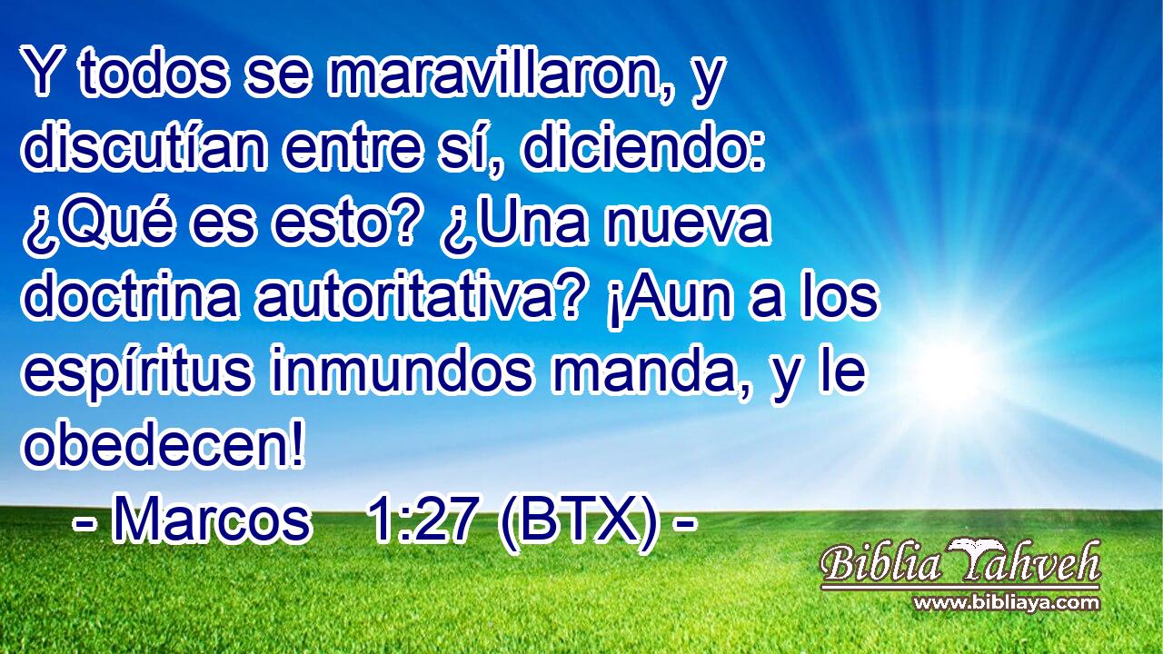Y todos se maravillaron, y discutían entre sí, diciendo: ¿Qué es esto? ¿Una nueva doctrina autoritativa? ¡Aun a los espíritus inmundos manda, y le obedecen!