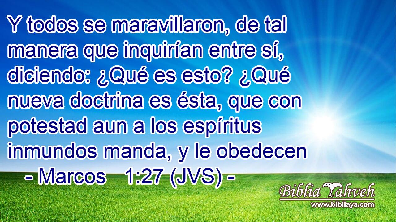 Y todos se maravillaron, de tal manera que inquirían entre sí, diciendo: ¿Qué es esto? ¿Qué nueva doctrina es ésta, que con potestad aun a los espíritus inmundos manda, y le obedecen