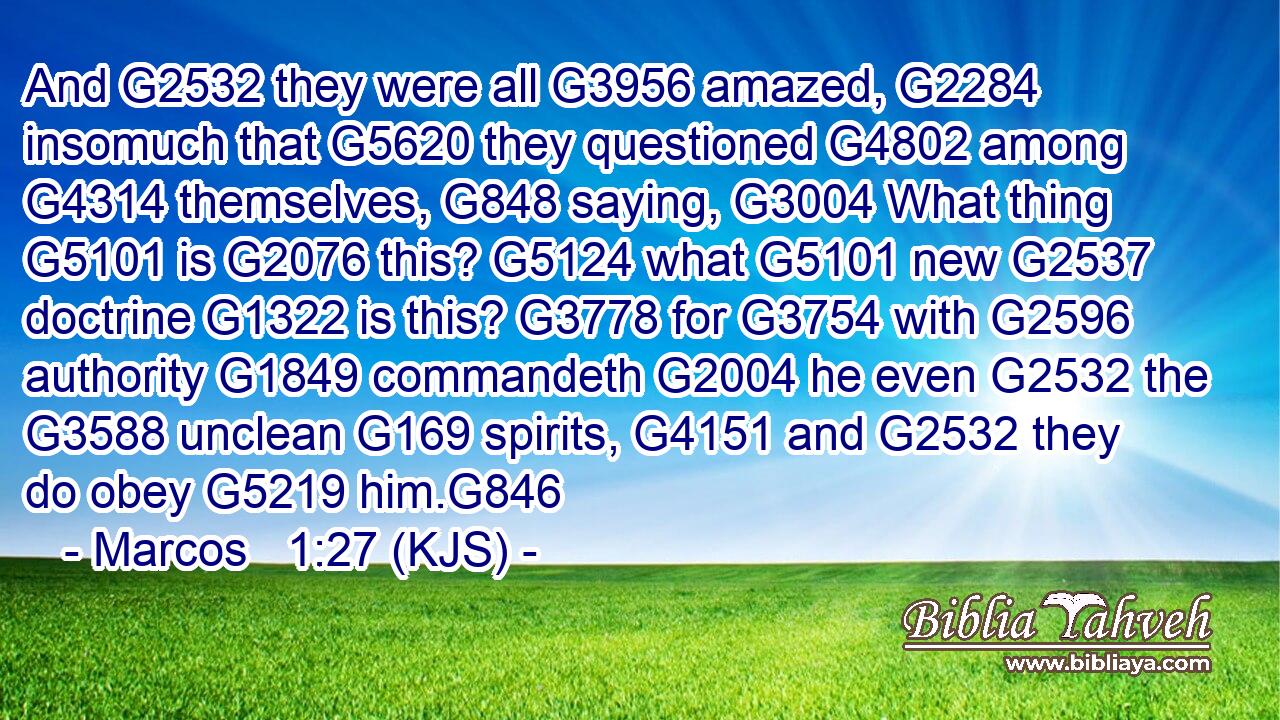 And G2532 they were all G3956 amazed, G2284 insomuch that G5620 they questioned G4802 among G4314 themselves, G848 saying, G3004 What thing G5101 is G2076 this? G5124 what G5101 new G2537 doctrine G1322 is this? G3778 for G3754 with G2596 authority G1849 commandeth G2004 he even G2532 the G3588 unclean G169 spirits, G4151 and G2532 they do obey G5219 him.G846
