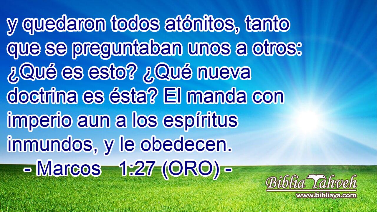 y quedaron todos atónitos, tanto que se preguntaban unos a otros: ¿Qué es esto? ¿Qué nueva doctrina es ésta? El manda con imperio aun a los espíritus inmundos, y le obedecen. 