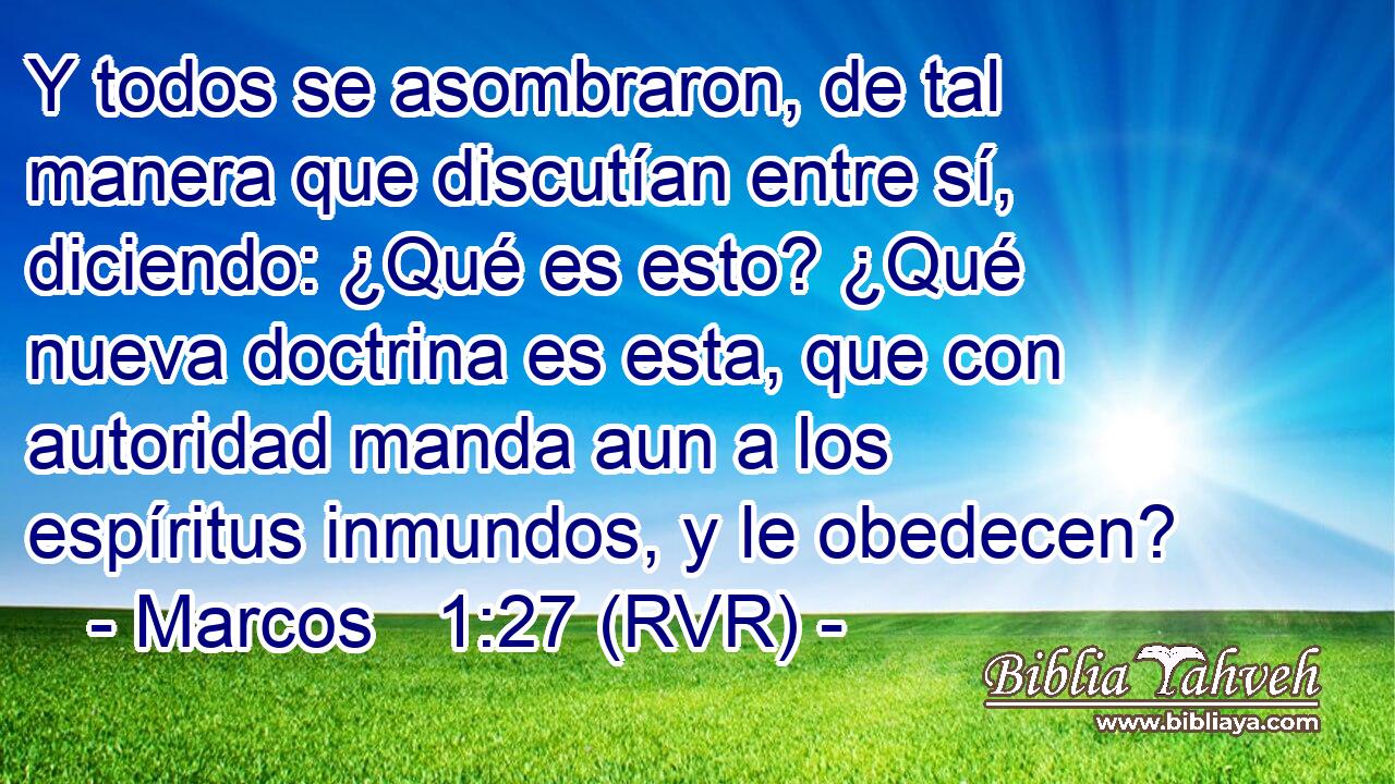 Y todos se asombraron, de tal manera que discutían entre sí, diciendo: ¿Qué es esto? ¿Qué nueva doctrina es esta, que con autoridad manda aun a los espíritus inmundos, y le obedecen?
