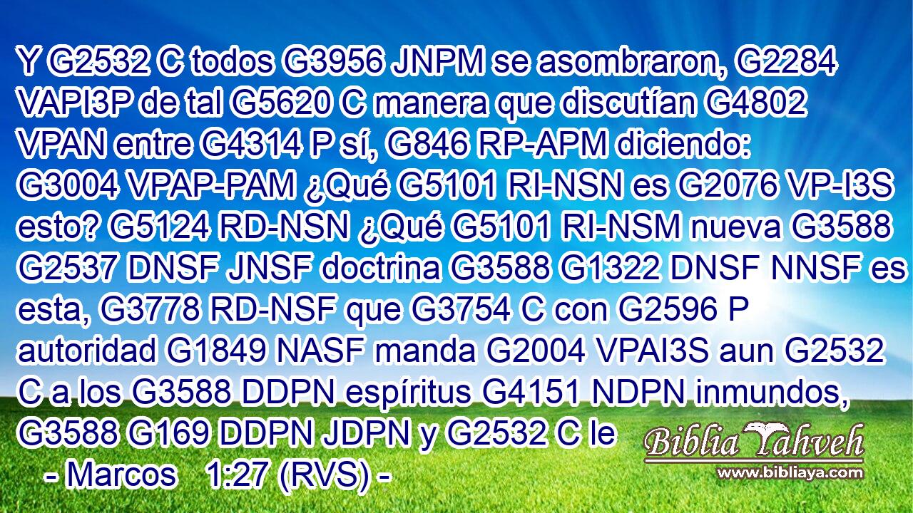 Y G2532 C todos G3956 JNPM se asombraron, G2284 VAPI3P de tal G5620 C manera que discutían G4802 VPAN entre G4314 P sí, G846 RP-APM diciendo: G3004 VPAP-PAM ¿Qué G5101 RI-NSN es G2076 VP-I3S esto? G5124 RD-NSN ¿Qué G5101 RI-NSM nueva G3588 G2537 DNSF JNSF doctrina G3588 G1322 DNSF NNSF es esta, G3778 RD-NSF que G3754 C con G2596 P autoridad G1849 NASF manda G2004 VPAI3S aun G2532 C a los G3588 DDPN espíritus G4151 NDPN inmundos, G3588 G169 DDPN JDPN y G2532 C le