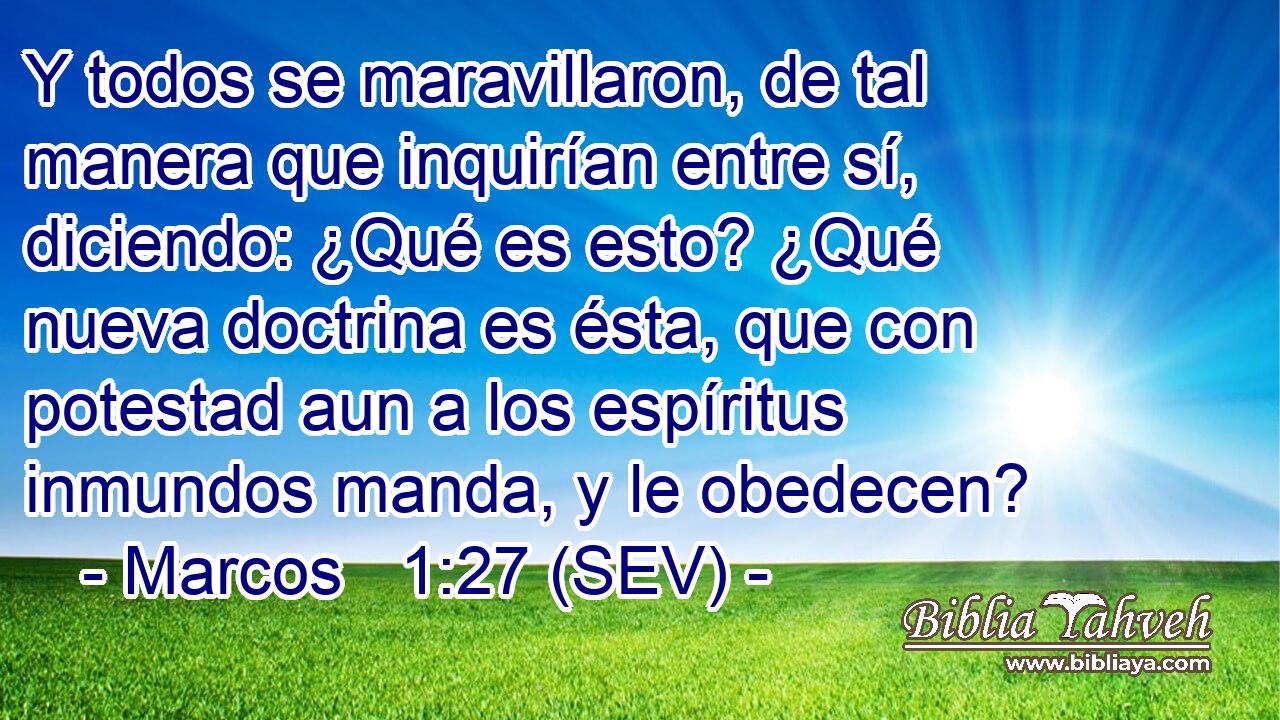 Y todos se maravillaron, de tal manera que inquirían entre sí, diciendo: ¿Qué es esto? ¿Qué nueva doctrina es ésta, que con potestad aun a los espíritus inmundos manda, y le obedecen?
