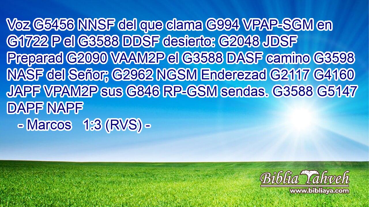 Voz G5456 NNSF del que clama G994 VPAP-SGM en G1722 P el G3588 DDSF desierto: G2048 JDSF Preparad G2090 VAAM2P el G3588 DASF camino G3598 NASF del Señor; G2962 NGSM Enderezad G2117 G4160 JAPF VPAM2P sus G846 RP-GSM sendas. G3588 G5147 DAPF NAPF 
