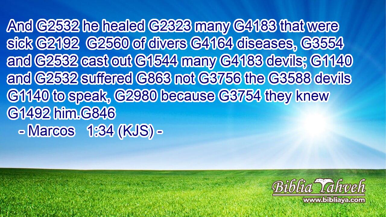 And G2532 he healed G2323 many G4183 that were sick G2192  G2560 of divers G4164 diseases, G3554 and G2532 cast out G1544 many G4183 devils; G1140 and G2532 suffered G863 not G3756 the G3588 devils G1140 to speak, G2980 because G3754 they knew G1492 him.G846