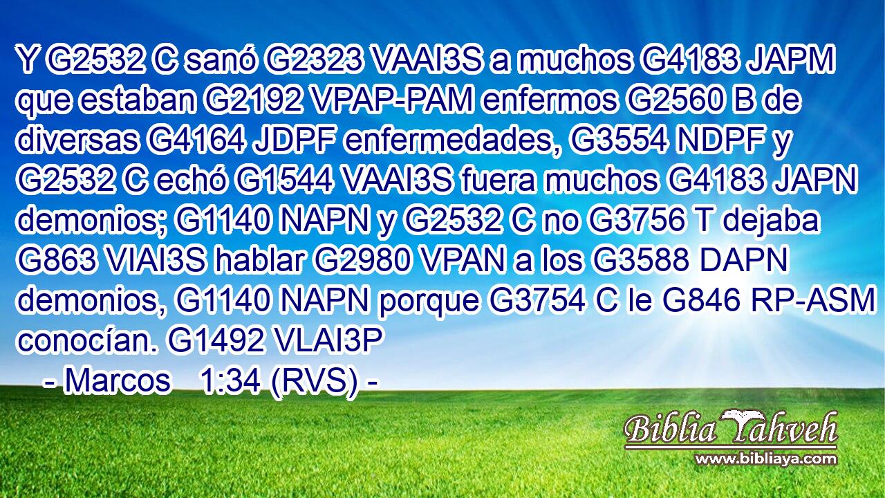 Y G2532 C sanó G2323 VAAI3S a muchos G4183 JAPM que estaban G2192 VPAP-PAM enfermos G2560 B de diversas G4164 JDPF enfermedades, G3554 NDPF y G2532 C echó G1544 VAAI3S fuera muchos G4183 JAPN demonios; G1140 NAPN y G2532 C no G3756 T dejaba G863 VIAI3S hablar G2980 VPAN a los G3588 DAPN demonios, G1140 NAPN porque G3754 C le G846 RP-ASM conocían. G1492 VLAI3P 