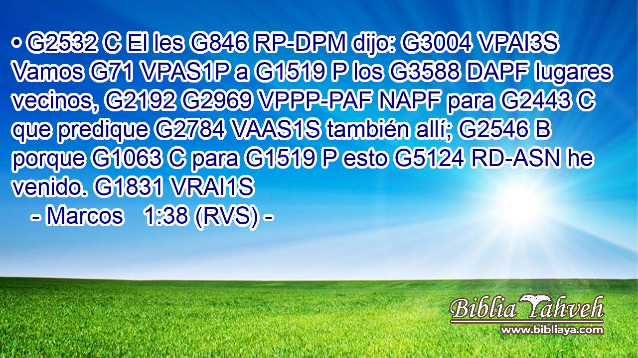 • G2532 C El les G846 RP-DPM dijo: G3004 VPAI3S Vamos G71 VPAS1P a G1519 P los G3588 DAPF lugares vecinos, G2192 G2969 VPPP-PAF NAPF para G2443 C que predique G2784 VAAS1S también allí; G2546 B porque G1063 C para G1519 P esto G5124 RD-ASN he venido. G1831 VRAI1S 