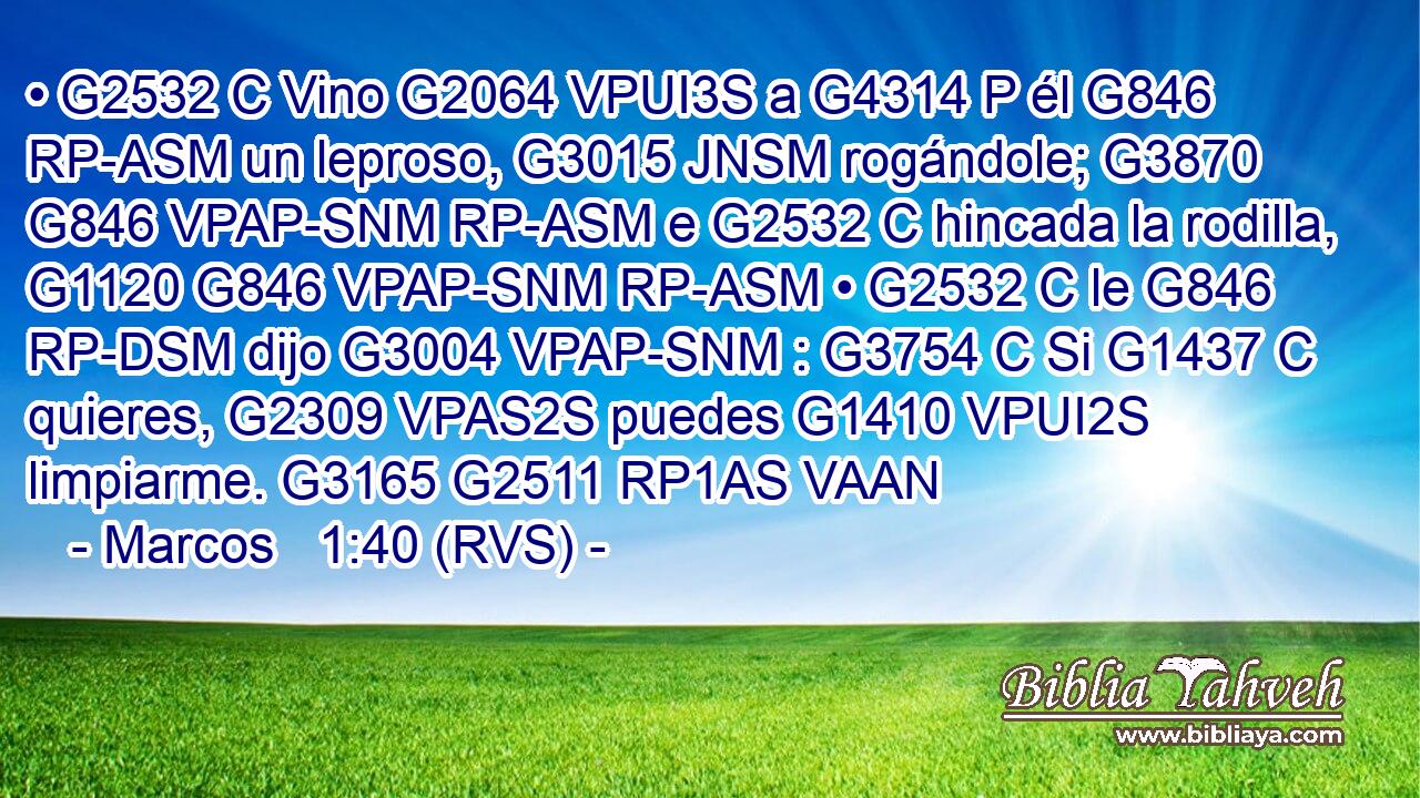 • G2532 C Vino G2064 VPUI3S a G4314 P él G846 RP-ASM un leproso, G3015 JNSM rogándole; G3870 G846 VPAP-SNM RP-ASM e G2532 C hincada la rodilla, G1120 G846 VPAP-SNM RP-ASM • G2532 C le G846 RP-DSM dijo G3004 VPAP-SNM : G3754 C Si G1437 C quieres, G2309 VPAS2S puedes G1410 VPUI2S limpiarme. G3165 G2511 RP1AS VAAN 