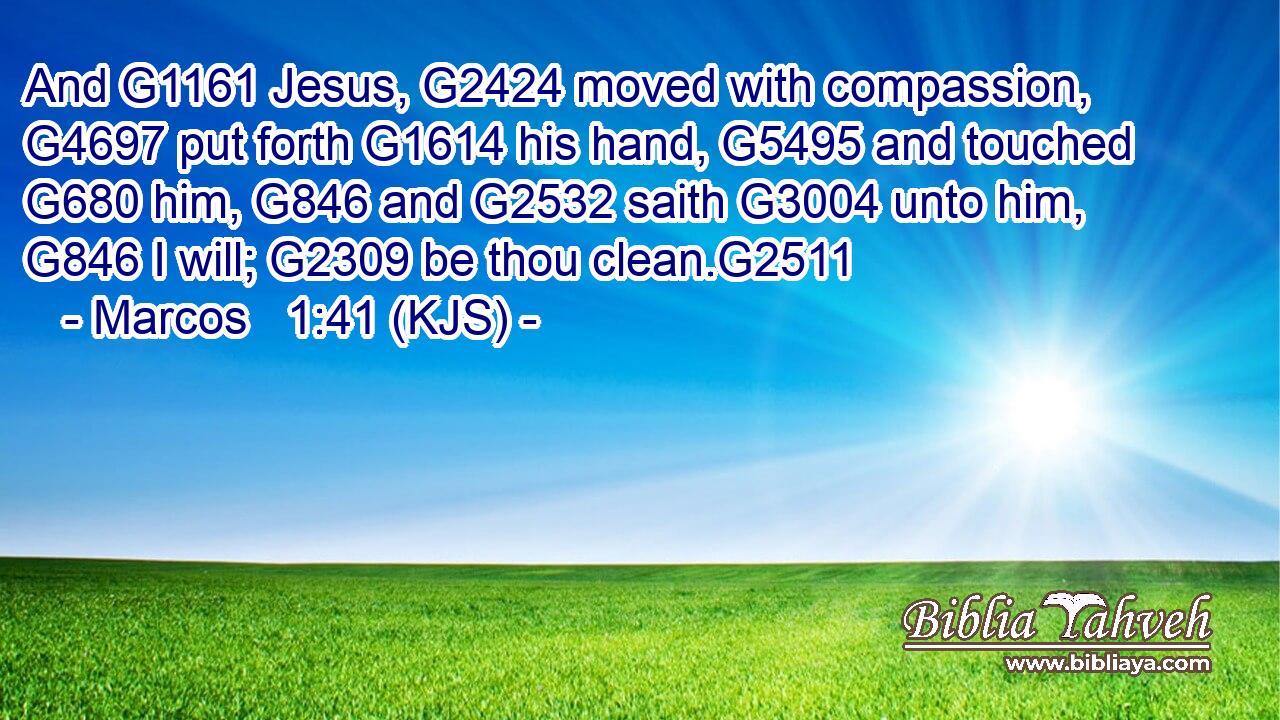 And G1161 Jesus, G2424 moved with compassion, G4697 put forth G1614 his hand, G5495 and touched G680 him, G846 and G2532 saith G3004 unto him, G846 I will; G2309 be thou clean.G2511