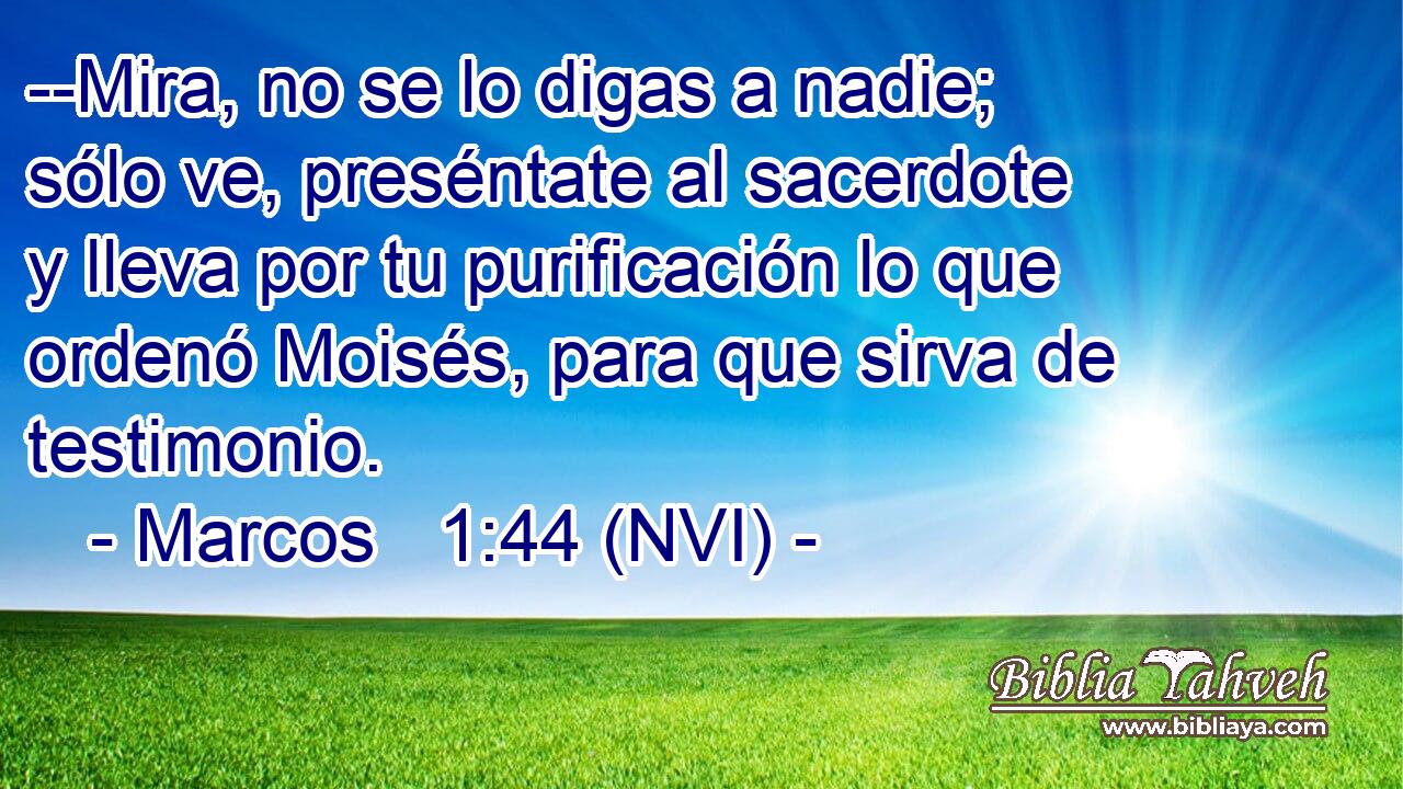  --Mira, no se lo digas a nadie; sólo ve, preséntate al sacerdote y lleva por tu purificación lo que ordenó Moisés, para que sirva de testimonio. 