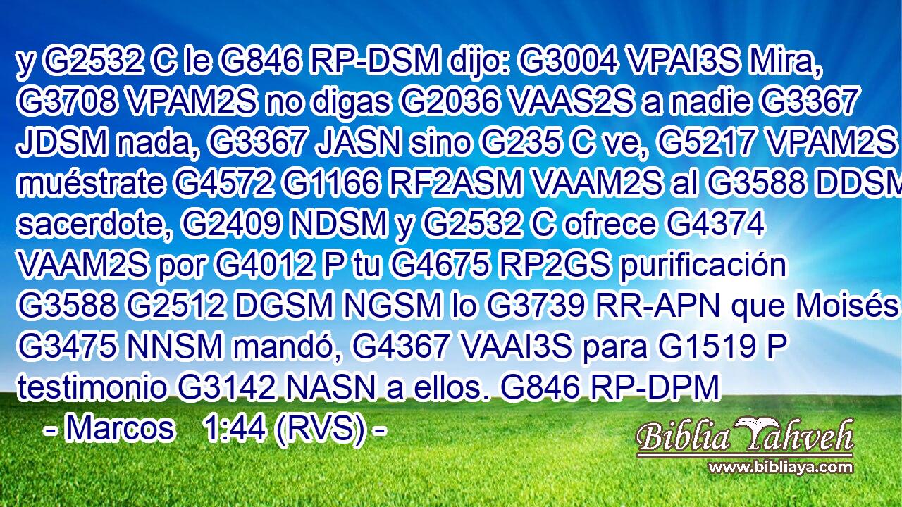 y G2532 C le G846 RP-DSM dijo: G3004 VPAI3S Mira, G3708 VPAM2S no digas G2036 VAAS2S a nadie G3367 JDSM nada, G3367 JASN sino G235 C ve, G5217 VPAM2S muéstrate G4572 G1166 RF2ASM VAAM2S al G3588 DDSM sacerdote, G2409 NDSM y G2532 C ofrece G4374 VAAM2S por G4012 P tu G4675 RP2GS purificación G3588 G2512 DGSM NGSM lo G3739 RR-APN que Moisés G3475 NNSM mandó, G4367 VAAI3S para G1519 P testimonio G3142 NASN a ellos. G846 RP-DPM 