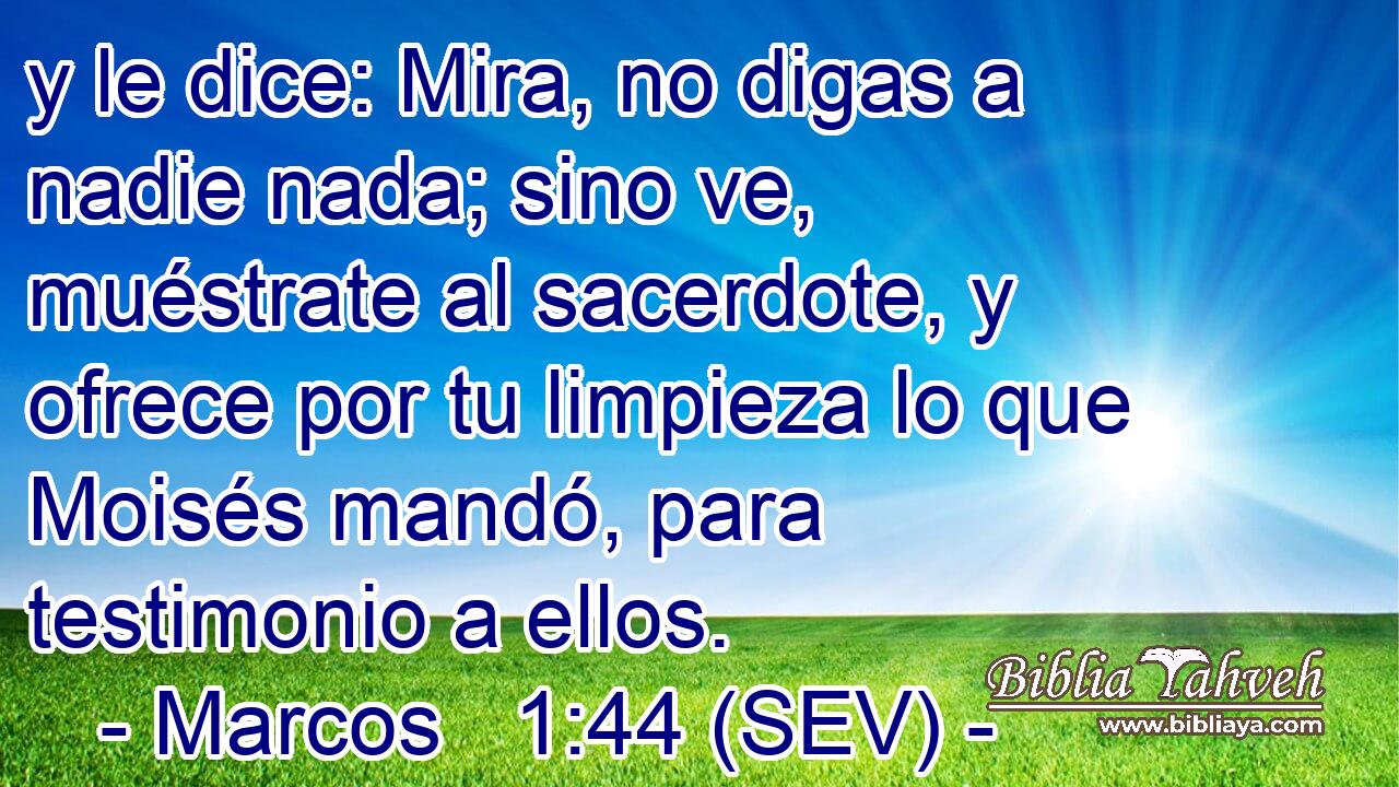 y le dice: Mira, no digas a nadie nada; sino ve, muéstrate al sacerdote, y ofrece por tu limpieza lo que Moisés mandó, para testimonio a ellos.