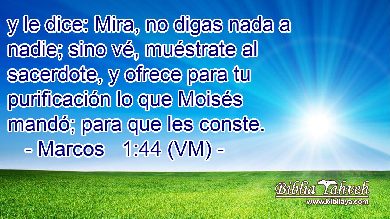  y le dice: Mira, no digas nada a nadie; sino vé, muéstrate al sacerdote, y ofrece para tu purificación lo que Moisés mandó; para que les conste. 