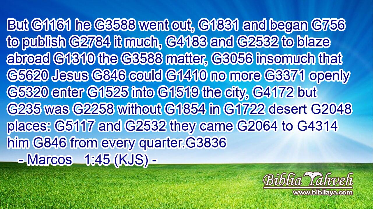 But G1161 he G3588 went out, G1831 and began G756 to publish G2784 it much, G4183 and G2532 to blaze abroad G1310 the G3588 matter, G3056 insomuch that G5620 Jesus G846 could G1410 no more G3371 openly G5320 enter G1525 into G1519 the city, G4172 but G235 was G2258 without G1854 in G1722 desert G2048 places: G5117 and G2532 they came G2064 to G4314 him G846 from every quarter.G3836