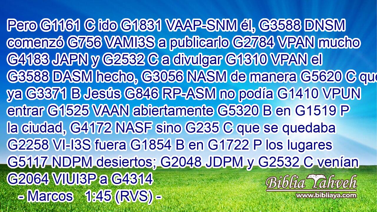 Pero G1161 C ido G1831 VAAP-SNM él, G3588 DNSM comenzó G756 VAMI3S a publicarlo G2784 VPAN mucho G4183 JAPN y G2532 C a divulgar G1310 VPAN el G3588 DASM hecho, G3056 NASM de manera G5620 C que ya G3371 B Jesús G846 RP-ASM no podía G1410 VPUN entrar G1525 VAAN abiertamente G5320 B en G1519 P la ciudad, G4172 NASF sino G235 C que se quedaba G2258 VI-I3S fuera G1854 B en G1722 P los lugares G5117 NDPM desiertos; G2048 JDPM y G2532 C venían G2064 VIUI3P a G4314 