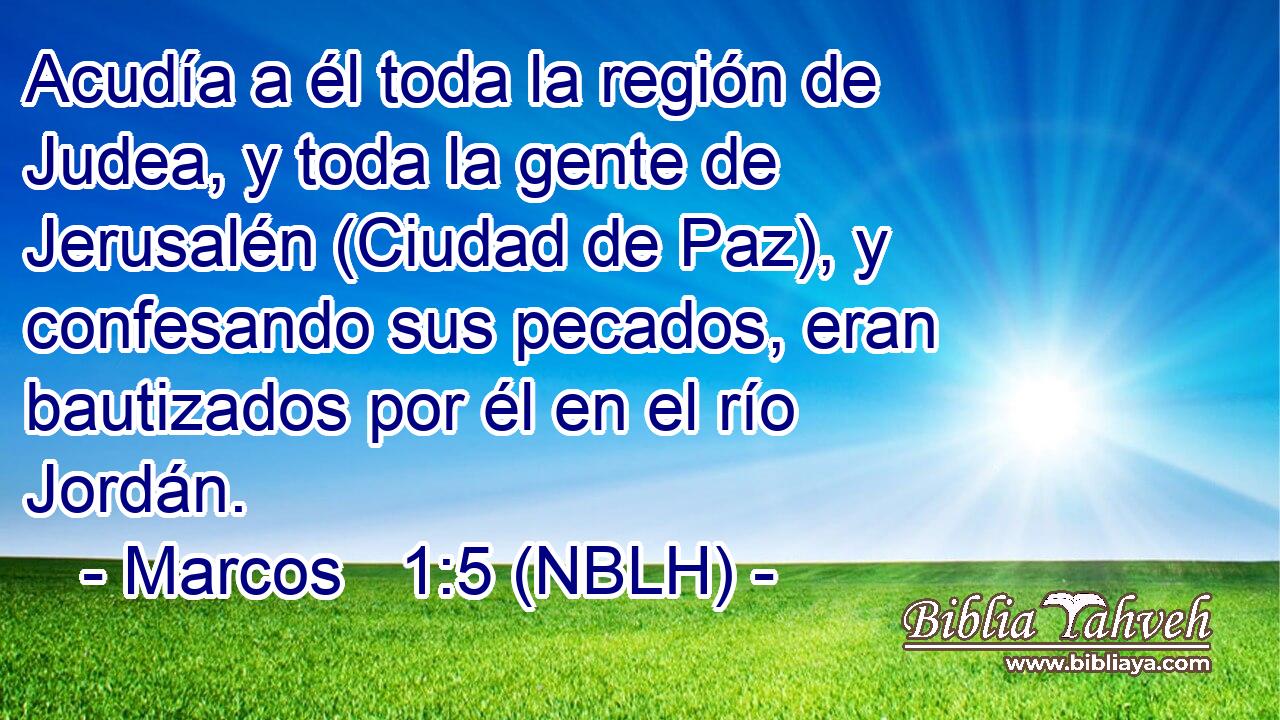  Acudía a él toda la región de Judea, y toda la gente de Jerusalén (Ciudad de Paz), y confesando sus pecados, eran bautizados por él en el río Jordán. 
