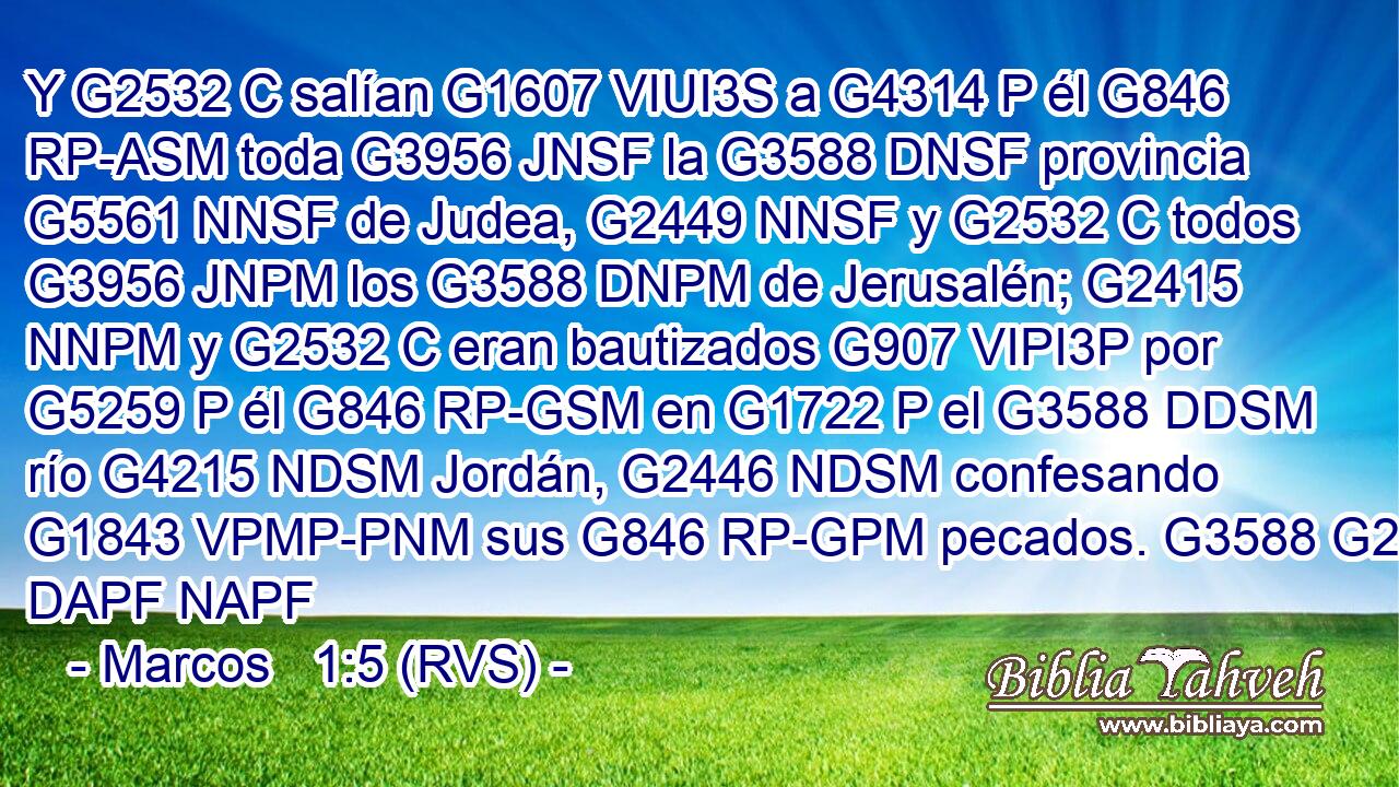 Y G2532 C salían G1607 VIUI3S a G4314 P él G846 RP-ASM toda G3956 JNSF la G3588 DNSF provincia G5561 NNSF de Judea, G2449 NNSF y G2532 C todos G3956 JNPM los G3588 DNPM de Jerusalén; G2415 NNPM y G2532 C eran bautizados G907 VIPI3P por G5259 P él G846 RP-GSM en G1722 P el G3588 DDSM río G4215 NDSM Jordán, G2446 NDSM confesando G1843 VPMP-PNM sus G846 RP-GPM pecados. G3588 G266 DAPF NAPF 