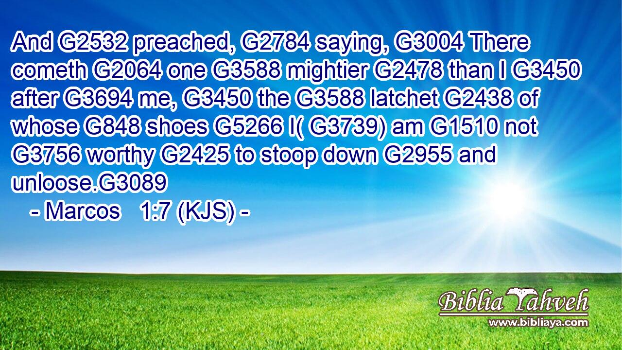 And G2532 preached, G2784 saying, G3004 There cometh G2064 one G3588 mightier G2478 than I G3450 after G3694 me, G3450 the G3588 latchet G2438 of whose G848 shoes G5266 I( G3739) am G1510 not G3756 worthy G2425 to stoop down G2955 and unloose.G3089