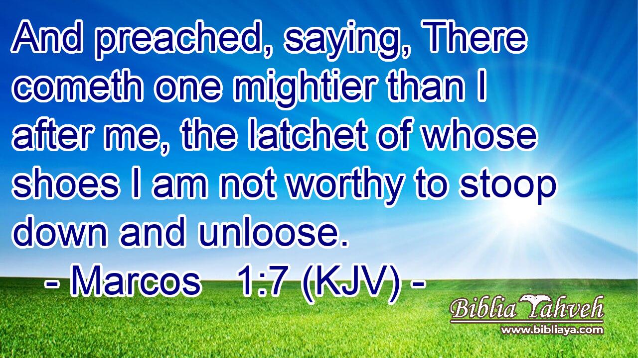 And preached, saying, There cometh one mightier than I after me, the latchet of whose shoes I am not worthy to stoop down and unloose.