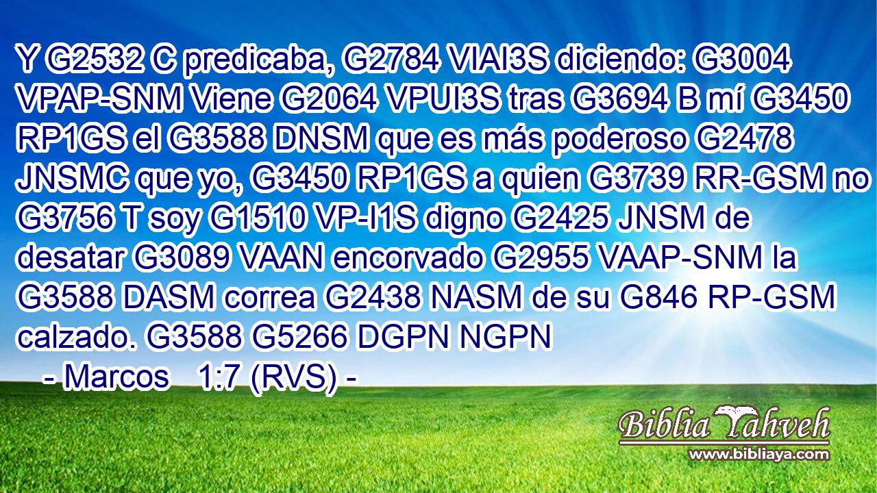 Y G2532 C predicaba, G2784 VIAI3S diciendo: G3004 VPAP-SNM Viene G2064 VPUI3S tras G3694 B mí G3450 RP1GS el G3588 DNSM que es más poderoso G2478 JNSMC que yo, G3450 RP1GS a quien G3739 RR-GSM no G3756 T soy G1510 VP-I1S digno G2425 JNSM de desatar G3089 VAAN encorvado G2955 VAAP-SNM la G3588 DASM correa G2438 NASM de su G846 RP-GSM calzado. G3588 G5266 DGPN NGPN 