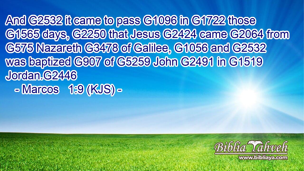 And G2532 it came to pass G1096 in G1722 those G1565 days, G2250 that Jesus G2424 came G2064 from G575 Nazareth G3478 of Galilee, G1056 and G2532 was baptized G907 of G5259 John G2491 in G1519 Jordan.G2446